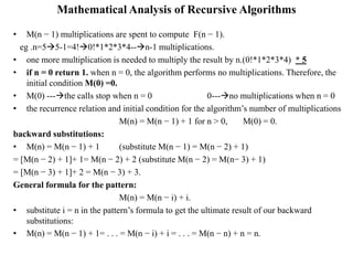 Mathematical Analysis of Recursive Algorithms
• M(n − 1) multiplications are spent to compute F(n − 1).
eg .n=55-1=4!0!*1*2*3*4--n-1 multiplications.
• one more multiplication is needed to multiply the result by n.(0!*1*2*3*4) * 5
• if n = 0 return 1. when n = 0, the algorithm performs no multiplications. Therefore, the
initial condition M(0) =0.
• M(0) ---the calls stop when n = 0 0---no multiplications when n = 0
• the recurrence relation and initial condition for the algorithm’s number of multiplications
M(n) = M(n − 1) + 1 for n > 0, M(0) = 0.
backward substitutions:
• M(n) = M(n − 1) + 1 (substitute M(n − 1) = M(n − 2) + 1)
= [M(n − 2) + 1]+ 1= M(n − 2) + 2 (substitute M(n − 2) = M(n− 3) + 1)
= [M(n − 3) + 1]+ 2 = M(n − 3) + 3.
General formula for the pattern:
M(n) = M(n − i) + i.
• substitute i = n in the pattern’s formula to get the ultimate result of our backward
substitutions:
• M(n) = M(n − 1) + 1= . . . = M(n − i) + i = . . . = M(n − n) + n = n.
 