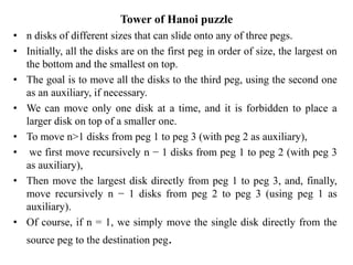 Tower of Hanoi puzzle
• n disks of different sizes that can slide onto any of three pegs.
• Initially, all the disks are on the first peg in order of size, the largest on
the bottom and the smallest on top.
• The goal is to move all the disks to the third peg, using the second one
as an auxiliary, if necessary.
• We can move only one disk at a time, and it is forbidden to place a
larger disk on top of a smaller one.
• To move n>1 disks from peg 1 to peg 3 (with peg 2 as auxiliary),
• we first move recursively n − 1 disks from peg 1 to peg 2 (with peg 3
as auxiliary),
• Then move the largest disk directly from peg 1 to peg 3, and, finally,
move recursively n − 1 disks from peg 2 to peg 3 (using peg 1 as
auxiliary).
• Of course, if n = 1, we simply move the single disk directly from the
source peg to the destination peg.
 