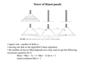 Tower of Hanoi puzzle
• input’s size : number of disks n
• moving one disk as the algorithm’s basic operation.
• the number of moves M(n) depends on n only, and we get the following
recurrence equation for it:
M(n) = M(n − 1) + 1+ M(n − 1) for n > 1.
initial condition M(1) = 1
 