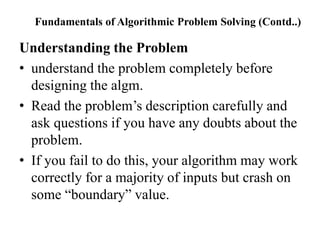 Fundamentals of Algorithmic Problem Solving (Contd..)
Understanding the Problem
• understand the problem completely before
designing the algm.
• Read the problem’s description carefully and
ask questions if you have any doubts about the
problem.
• If you fail to do this, your algorithm may work
correctly for a majority of inputs but crash on
some “boundary” value.
 