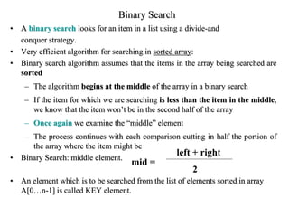 Binary Search
• A binary search looks for an item in a list using a divide-and
conquer strategy.
• Very efficient algorithm for searching in sorted array:
• Binary search algorithm assumes that the items in the array being searched are
sorted
– The algorithm begins at the middle of the array in a binary search
– If the item for which we are searching is less than the item in the middle,
we know that the item won’t be in the second half of the array
– Once again we examine the “middle” element
– The process continues with each comparison cutting in half the portion of
the array where the item might be
• Binary Search: middle element.
• An element which is to be searched from the list of elements sorted in array
A[0…n-1] is called KEY element.
mid =
left + right
2
 