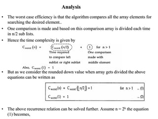 Analysis
• The worst case efficiency is that the algorithm compares all the array elements for
searching the desired element..
• One comparison is made and based on this comparison array is divided each time
in n/2 sub lists.
• Hence the time complexity is given by
• But as we consider the rounded down value when array gets divided the above
equations can be written as
• The above recurrence relation can be solved further. Assume n = 2k the equation
(1) becomes,
 