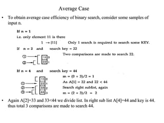 Average Case
• To obtain average case efficiency of binary search, consider some samples of
input n.
• Again A[2]=33 and 33<44 we divide list. In right sub list A[4]=44 and key is 44.
thus total 3 comparisons are made to search 44.
 