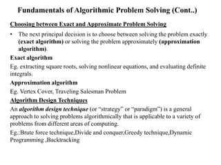Fundamentals of Algorithmic Problem Solving (Cont..)
Choosing between Exact and Approximate Problem Solving
• The next principal decision is to choose between solving the problem exactly
(exact algorithm) or solving the problem approximately (approximation
algorithm).
Exact algorithm
Eg. extracting square roots, solving nonlinear equations, and evaluating definite
integrals.
Approximation algorithm
Eg. Vertex Cover, Traveling Salesman Problem
Algorithm Design Techniques
An algorithm design technique (or “strategy” or “paradigm”) is a general
approach to solving problems algorithmically that is applicable to a variety of
problems from different areas of computing.
Eg.:Brute force technique,Divide and conquer,Greedy technique,Dynamic
Programming ,Backtracking
 