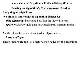 Fundamentals of Algorithmic Problem Solving (Cont..)
Proving an Algorithm’s Correctness/verification
Analyzing an Algorithm
two kinds of analyzing the algorithm efficiency:
• time efficiency- indicating how fast the algorithm runs
• space efficiency-indicating how much extra memory it uses.
Another desirable characteristic of an algorithm is.
• Range of inputs
These factors are not satisfactory then redesign the algorithm.
 