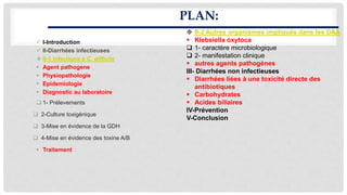 PLAN:
 I-Introduction
 II-Diarrhées infectieuses
 II-1 Infections à C. difficile
 Agent pathogene
 Physiopathologie
 Epidemiologie
 Diagnostic au laboratoire
 1- Prélevements
 2-Culture toxigénique
 3-Mise en évidence de la GDH
 4-Mise en évidence des toxine A/B
 Traitement
 II-2 Autres organismes impliqués dans les DAA
 Klebsiella oxytoca
 1- caractère microbiologique
 2- manifestation clinique
 autres agents pathogènes
III- Diarrhées non infectieuses
 Diarrhées liées à une toxicité directe des
antibiotiques
 Carbohydrates
 Acides biliaires
IV-Prévention
V-Conclusion
 