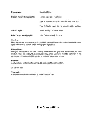 Programme: Breakfast/Drive
Station Target Demographic: Female aged 30 - Two types:
Type A: Married/partnered, children, Part Time work.
Type B: Single, Living life, not ready to settle, working.
Station Style: Warm, Inviting, inclusive, lively.
Brief Target Demographic: 18 + Drivers mainly 25 – 54
Caution:
Must not alienate non target specific audience. Audience also comprises male listeners plus
ages either side of Station target demographic age group.
Competition:
Design a competition to run over a 14 day period which will give away a brand new, 64 plate
medium range car on day 15. Car is supplied by Arnold Clark who must be prominent in the
competition. A budget of £500 per day is available as duration prizes.
Produce:
A fully detailed written brief covering ALL aspects of the competition.
30 Second trail
Timescale:
Completed work to be submitted by Friday October 10th.
The Competition
 