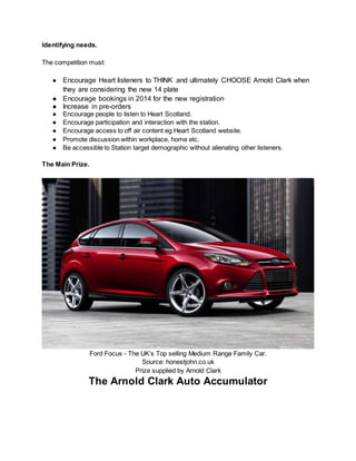 Identifying needs.
The competition must:
● Encourage Heart listeners to THINK and ultimately CHOOSE Arnold Clark when
they are considering the new 14 plate
● Encourage bookings in 2014 for the new registration
● Increase in pre-orders
● Encourage people to listen to Heart Scotland.
● Encourage participation and interaction with the station.
● Encourage access to off air content eg Heart Scotland website.
● Promote discussion within workplace, home etc.
● Be accessible to Station target demographic without alienating other listeners.
The Main Prize.
Ford Focus - The UK’s Top selling Medium Range Family Car.
Source: honestjohn.co.uk
Prize supplied by Arnold Clark
The Arnold Clark Auto Accumulator
 