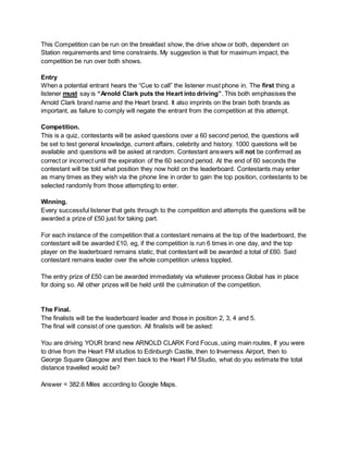 This Competition can be run on the breakfast show, the drive show or both, dependent on
Station requirements and time constraints. My suggestion is that for maximum impact, the
competition be run over both shows.
Entry
When a potential entrant hears the “Cue to call” the listener must phone in. The first thing a
listener must say is “Arnold Clark puts the Heart into driving”. This both emphasises the
Arnold Clark brand name and the Heart brand. It also imprints on the brain both brands as
important, as failure to comply will negate the entrant from the competition at this attempt.
Competition.
This is a quiz, contestants will be asked questions over a 60 second period, the questions will
be set to test general knowledge, current affairs, celebrity and history. 1000 questions will be
available and questions will be asked at random. Contestant answers will not be confirmed as
correct or incorrect until the expiration of the 60 second period. At the end of 60 seconds the
contestant will be told what position they now hold on the leaderboard. Contestants may enter
as many times as they wish via the phone line in order to gain the top position, contestants to be
selected randomly from those attempting to enter.
Winning.
Every successful listener that gets through to the competition and attempts the questions will be
awarded a prize of £50 just for taking part.
For each instance of the competition that a contestant remains at the top of the leaderboard, the
contestant will be awarded £10, eg, if the competition is run 6 times in one day, and the top
player on the leaderboard remains static, that contestant will be awarded a total of £60. Said
contestant remains leader over the whole competition unless toppled.
The entry prize of £50 can be awarded immediately via whatever process Global has in place
for doing so. All other prizes will be held until the culmination of the competition.
The Final.
The finalists will be the leaderboard leader and those in position 2, 3, 4 and 5.
The final will consist of one question. All finalists will be asked:
You are driving YOUR brand new ARNOLD CLARK Ford Focus, using main routes, If you were
to drive from the Heart FM studios to Edinburgh Castle, then to Inverness Airport, then to
George Square Glasgow and then back to the Heart FM Studio, what do you estimate the total
distance travelled would be?
Answer = 382.6 Miles according to Google Maps.
 