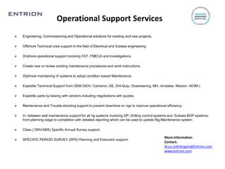 Operational Support Services
 Engineering, Commissioning and Operational solutions for existing and new projects.
 Offshore Technical crew support in the field of Electrical and Subsea engineering.
 Onshore operational support involving FAT, FMECA and investigations.
 Create new or review existing maintenance procedures and work instructions.
 Optimize maintaining of systems to adopt condition based Maintenance.
 Expedite Technical Support from OEM (NOV, Cameron, GE, Dril-Quip, Oceaneering, MH, oil-states, Mission, WOM ).
 Expedite parts by liaising with vendors including negotiations with quotes.
 Maintenance and Trouble-shooting support to prevent downtime on rigs to improve operational efficiency.
 In- between well maintenance support for all rig systems involving DP, Drilling control systems and Subsea BOP systems;
from planning stage to completion with detailed reporting which can be used to update Rig Maintenance system.
 Class ( DNV/ABS) Specific Annual Survey support.
 SPECIFIC PERIOD SURVEY (SPS) Planning and Execution support.
More Information
Contact:
Arun.Jothilingam@Entrion.com
www.entrion.com
 
