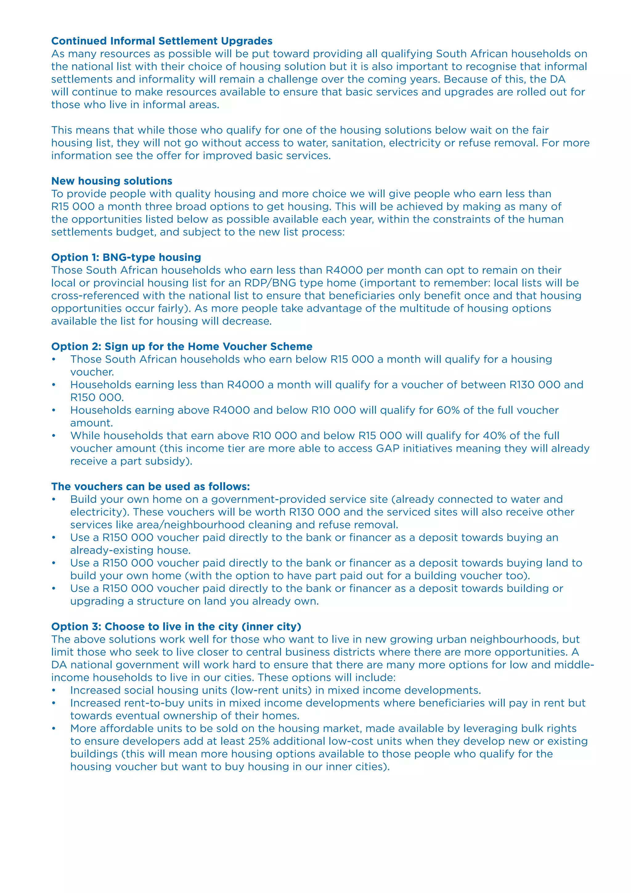 Continued Informal Settlement Upgrades
As many resources as possible will be put toward providing all qualifying South African households on
the national list with their choice of housing solution but it is also important to recognise that informal
settlements and informality will remain a challenge over the coming years. Because of this, the DA
will continue to make resources available to ensure that basic services and upgrades are rolled out for
those who live in informal areas.
This means that while those who qualify for one of the housing solutions below wait on the fair
housing list, they will not go without access to water, sanitation, electricity or refuse removal. For more
information see the offer for improved basic services.
New housing solutions
To provide people with quality housing and more choice we will give people who earn less than
R15 000 a month three broad options to get housing. This will be achieved by making as many of
the opportunities listed below as possible available each year, within the constraints of the human
settlements budget, and subject to the new list process:
Option 1: BNG-type housing
Those South African households who earn less than R4000 per month can opt to remain on their
local or provincial housing list for an RDP/BNG type home (important to remember: local lists will be
cross-referenced with the national list to ensure that beneficiaries only benefit once and that housing
opportunities occur fairly). As more people take advantage of the multitude of housing options
available the list for housing will decrease.
Option 2: Sign up for the Home Voucher Scheme
•	 Those South African households who earn below R15 000 a month will qualify for a housing
voucher.
•	 Households earning less than R4000 a month will qualify for a voucher of between R130 000 and
R150 000.
•	 Households earning above R4000 and below R10 000 will qualify for 60% of the full voucher
amount.
•	 While households that earn above R10 000 and below R15 000 will qualify for 40% of the full
voucher amount (this income tier are more able to access GAP initiatives meaning they will already
receive a part subsidy).
The vouchers can be used as follows:
•	 Build your own home on a government-provided service site (already connected to water and
electricity). These vouchers will be worth R130 000 and the serviced sites will also receive other
services like area/neighbourhood cleaning and refuse removal.
•	 Use a R150 000 voucher paid directly to the bank or financer as a deposit towards buying an
already-existing house.
•	 Use a R150 000 voucher paid directly to the bank or financer as a deposit towards buying land to
build your own home (with the option to have part paid out for a building voucher too).
•	 Use a R150 000 voucher paid directly to the bank or financer as a deposit towards building or
upgrading a structure on land you already own.
Option 3: Choose to live in the city (inner city)
The above solutions work well for those who want to live in new growing urban neighbourhoods, but
limit those who seek to live closer to central business districts where there are more opportunities. A
DA national government will work hard to ensure that there are many more options for low and middle-
income households to live in our cities. These options will include:
•	 Increased social housing units (low-rent units) in mixed income developments.
•	 Increased rent-to-buy units in mixed income developments where beneficiaries will pay in rent but
towards eventual ownership of their homes.
•	 More affordable units to be sold on the housing market, made available by leveraging bulk rights
to ensure developers add at least 25% additional low-cost units when they develop new or existing
buildings (this will mean more housing options available to those people who qualify for the
housing voucher but want to buy housing in our inner cities).
 