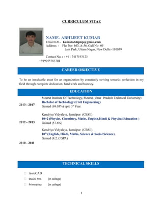 CURRICULUM VITAE
NAME- ABHIJEET KUMAR
Email ID: - kumarabhijmp@gmail.com
Address: - Flat No- 103, A-56, Gali No- 05
Jain Park, Uttam Nagar, New Delhi -110059
Contact No. : - +91 7417193123
+919955783704
CAREER OBJECTIVE
To be an invaluable asset for an organization by constantly striving towards perfection in my
field through complete dedication, hard work and honesty.
EDUCATION
2013 - 2017
2012 - 2013
2010 - 2011
Meerut Institute Of Technology, Meerut (Uttar Pradesh Technical University)
Bachelor of Technology (Civil Engineering)
Gained (69.03%) upto 3rd
Year.
Kendriya Vidyalaya, Jamalpur (CBSE)
10+2 (Physics, Chemistry, Maths, English,Hindi & Physical Education )
Gained (57.6%)
Kendriya Vidyalaya, Jamalpur (CBSE)
10th
(English, Hindi, Maths, Science & Social Science),
Gained (8.2 ,CGPA)
TECHNICAL SKILLS
 AutoCAD .
 StaDD Pro. (In college)
 Primeavira (in college)
1
 