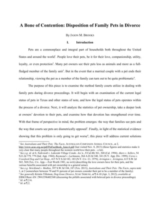 A Bone of Contention: Disposition of Family Pets in Divorce
By JASON M. BROOKS
I. Introduction
Pets are a commonplace and integral part of households both throughout the United
States and around the world1
. People love their pets, be it for their love, companionship, utility,
loyalty, or even protection2
. Many pet owners see their pets less as animals and more as a full-
fledged member of the family unit3
. But in the event that a married couple with a pet ends their
relationship, viewing the pet as a member of the family can turn out to be quite problematic4
.
The purpose of this piece is to examine the method family courts utilize in dealing with
family pets during divorce proceedings. It will begin with an examination of the current legal
status of pets in Texas and other states of note, and how the legal status of pets operates within
the process of a divorce. Next, it will analyze the statistics of pet ownership, take a deeper look
at owners’ devotion to their pets, and examine how that devotion has strengthened over time.
With that frame of perspective in mind, the problem emerges: the way that families see pets and
the way that courts see pets are diametrically opposed5
. Finally, in light of the statistical evidence
showing that this problem is only going to get worse6
, this piece will address current solutions
1
See Australians and Their Pets: The Facts, AUSTRALIAN COMPANION ANIMAL COUNCIL, at 2,
http://www.acac.org.au/pdf/PetFactBook_June-6.pdf (last visited Nov. 8, 2013) (these figures and statistics make it
very clear that many people throughout the western world love their pets – a lot).
2
See e.g. id. at 6; Nahrstedt v. Lakeside Village Condo. Ass’n., 8 Cal.4th 361, 368 (Cal. 1994); Akers v. Sellers, 54
N.E.2d 779, 779 (Ind. App. 1944); Raymond v. Lachmann, 264 A.D.2d 340, 341 (N.Y. App. Div. 1999); Corso v.
Crawford Dog and Cat Hosp., 415 N.Y.S.2d 182, 183 (N.Y. Civ. Ct. 1979); Arrington v. Arrington, 613 S.W.2d
565, 569 (Tex. Civ. App.—Fort Worth 1981, no writ) (describing the love owners have for their pets, and the
various benefits associated with pet ownership in a general sense).
3
See e.g. Strickland v. Medlen, 397 S.W.3d 184, 187 (Tex. 2013); Australians and Their Pets: The Facts, supra note
1, at 2 (somewhere between 70 and 91 percent of pet owners consider their pet to be a member of the family).
4
See generally Kristin Tillotson, Dog-Gone Divorce, STAR TRIBUNE, at ¶ 4-10 (Apr. 3, 2012), available at
EBSCOhost AN: 2W63396402348 (discussing the pitfalls associated with beloved pets in divorce proceedings).
5
Id. at ¶ 2-6.
6
Id. at ¶ 2.
 