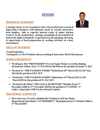 RESUME
PERSONAL SUMMARY
I strongly desire to be recognized with a Successful track record of
impressing Customers with delicious meals & creative decorative
food displays. Able to expertly instruct cooks & junior kitchen
workers in the preparation, cooking, garnishing & presentation of
food to the higheststandards. Experienced in the planning, directing
& supervising of food preparation & cooking activities in a busy
environment.
AREA OF INTEREST
FoodProduction.
Looking for a C.D.P Positionwith an exciting & Innovative Hotel /Restaurant.
WORK EXPERIENCE
 Working in The “PROVEDORE”Five star Super Deluxe Level fine dinning
Restaurant, Dubai from 2nd
Feb 2014 to till Date in the position of Senior C.D.P.
 Worked in “THE PAVILION FOODS” Dubaifrom 20th
March 2012 to 20th
Jan.
2014 in the position of D.C.D.P.
 Workedin “THE PAVILION FOODS” Dubaifrom 14th
March 2011 to 18th
March2012 in the position of Tr. D.C.D.P.
 Workedin the Hotel “THE LEELA KEMPINSKI” Mumbai from 2nd
December2008 to 13th
November2010 in the position of “COMMI – I”
Under a Specialize CHEF in the Oriental Cuisine.
INDUSTRIAL EXPOSURE
 Have done my 22 weeks ofIndustrial Training in all Four Major
Departments from Hotel “ LE MERIDIEN” Ahmadabad from 3rd
October2006 to
6th
March2007.
 