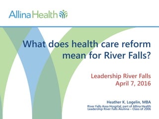 What does health care reform
mean for River Falls?
Leadership River Falls
April 7, 2016
Heather K. Logelin, MBA
River Falls Area Hospital, part of Allina Health
Leadership River Falls Alumna – Class of 2006
 
