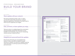 P ers o n al  B ra n di n g  
Build your brand
4 o f  4
B egi n n er :
Share updates with your network.
Pass along interesting articles, news, or videos
you find informative. Not only will your network
appreciate getting this information, but they’ll start to
look to you for expertise and insights.
B egi n n er :
Like, comment, or share updates you enjoy.
Taking an action on updates keeps the conversation
going and helps spread that information across
LinkedIn. And remember, if you found it interesting,
chances are your network will too.
I n ter m ediate :
Integrate your personal brand into updates.
Don’t be shy. Promote your accomplishments,
bodies of work, and other accolades through
sharing on LinkedIn. For every four updates covering
news and trends, try sharing a post promoting your
personal brand.
h e l p . l i n k e d i n . c o m 12
 