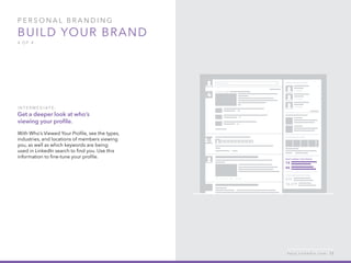 P ers o n al  B ra n di n g  
Build your brand
4 o f  4
I n ter m ediate :
Get a deeper look at who’s
viewing your profile.
With Who’s Viewed Your Profile, see the types,
industries, and locations of members viewing
you, as well as which keywords are being
used in LinkedIn search to find you. Use this
information to fine-tune your profile.
h e l p . l i n k e d i n . c o m 13
 