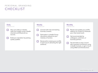 P ers o n al  B ra n di n g  
checklist
Monthly
c h ec k list:
Review and update your profile,
adding rich content to showcase
your most recent work.
Get recommended by
colleagues, customers, or
business partners.
Set reminders to stay in touch
with important connections using
LinkedIn Contacts, or get in touch
using InMail and Introductions.
Daily
c h ec k list:  
Stay up to date on industry
news and insights using LinkedIn
channels and Influencers as
sources.
Build your reputation by posting
quality updates.
Weekly
c h ec k list:
Connect with new and existing
business contacts.
Participate in LinkedIn Group
discussions relevant to your
industry or function.
Review who’s viewing your profile
to see if you’re attracting the right
audience.
h e l p . l i n k e d i n . c o m 15
 