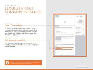 Mar k eti n g  
Establish your 
company presence
1 o f  5
B egi n n er :
Create a Company Page.
A Company Page is foundational to building a brand
presence on LinkedIn and acts as an information hub for
visitors to learn about your company. Creating a page is
easy: just add your company logo, banner image, and
description to get started.
B egi n n er :
Make your page easy to find.
Add your specialties, website links, and SEO terms to
make it easier for people to find you in both LinkedIn and
Google searches.
h e l p . l i n k e d i n . c o m 18
To learn more about creating a Company Page, go
to linkedin.com/company/add/show
 