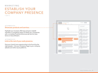 Mar k eti n g  
Establish your 
company presence
1 o f  5
I n ter m ediate :
Showcase products and services.
Highlight your business offerings and give LinkedIn   
members a compelling reason to follow you. Companies
with a complete Products & Services tab tend to have
twice as many followers.
I n ter m ediate :
Link to the rest of your web presence.
Give your brand more opportunities to be found by the
right people —­­ link your Company Page to your company
website and other social platforms.
h e l p . l i n k e d i n . c o m 19
 