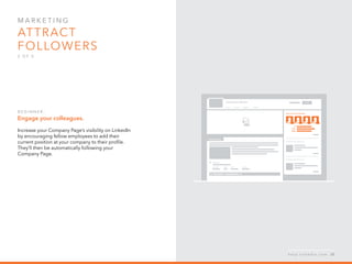 Mar k eti n g  
Attract 
followers
2 o f  5
B egi n n er :
Engage your colleagues.
Increase your Company Page’s visibility on LinkedIn
by encouraging fellow employees to add their
current position at your company to their profile.
They’ll then be automatically following your
Company Page.
h e l p . l i n k e d i n . c o m 20
 