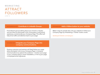 Mar k eti n g  
Attract 
followers
2 o f  5
Find relevant groups talking about your brand or industry
and join them to participate in the conversation, build brand
awareness, and promote your Company Page. This effort will
help drive traffic and attention back to your page.
I n ter m ediate : Contribute in LinkedIn Groups.
Make it easy for people who visit your website to follow your
Company Page by embedding a “Follow” button onsite.
developer.linkedin.com/plugins
A d v a n ced : Add a Follow button to your website.
Existing customers and partners will likely follow your page
when prompted. Link to your Company Page in company
communications to capture this audience — mention your page
in your company blog or email newsletters, or link to your page
in employee email signatures.
A d v a n ced : Integrate your Company Page into
	 company communications.
h e l p . l i n k e d i n . c o m 21
 