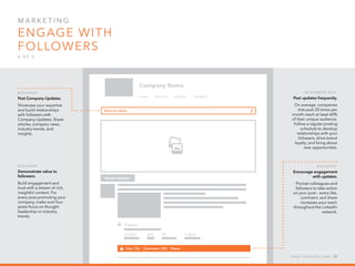 Mar k eti n g  
Engage with
followers
4 o f  5
B egi n n er :
Post Company Updates.
Showcase your expertise
and build relationships
with followers with
Company Updates. Share
articles, company news,
industry trends, and
insights.
B egi n n er :
Demonstrate value to
followers.
Build engagement and
trust with a stream of rich,
insightful content. For
every post promoting your
company, make sure four
posts focus on thought
leadership or industry
trends.
I n ter m ediate :
Post updates frequently.
On average, companies
that post 20 times per
month reach at least 60%
of their unique audience.
Follow a regular posting
schedule to develop
relationships with your
followers, drive brand
loyalty, and bring about
new opportunities.
B egi n n er :
Encourage engagement
with updates.
Prompt colleagues and
followers to take action
on your post – every like,
comment, and share
increases your reach
throughout the LinkedIn
network.
h e l p . l i n k e d i n . c o m 24
 
