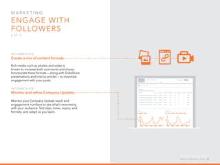 Mar k eti n g  
Engage with
followers
4 o f  5
I n ter m ediate :   
Create a mix of content formats.
Rich media such as photos and video is
known to increase both comments and shares.
Incorporate these formats — along with SlideShare
presentations and links to articles — to maximize
engagement with your posts.
I n ter m ediate :  
Monitor and refine Company Updates.
Monitor your Company Update reach and
engagement numbers to see what’s resonating
with your audience. Test days, times, topics, and
formats, and adapt as you learn.
h e l p . l i n k e d i n . c o m 25
 
