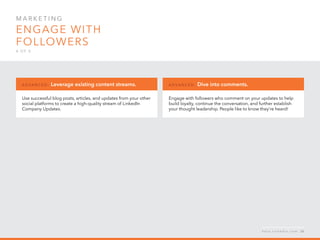 Mar k eti n g  
Engage with
followers
4 o f  5
Use successful blog posts, articles, and updates from your other
social platforms to create a high-quality stream of LinkedIn
Company Updates.
A d v a n ced : Leverage existing content streams.
Engage with followers who comment on your updates to help
build loyalty, continue the conversation, and further establish
your thought leadership. People like to know they’re heard!
A d v a n ced : Dive into comments.
h e l p . l i n k e d i n . c o m 26
 