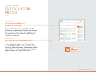 Mar k eti n g  
Extend your 
reach
5 o f  5
I n ter m ediate :  
Get recommended for your
products and services.
Members can write reviews on your Products &
Services tab. Drive followers, customers, and partners
to write reviews. These will end up being promoted
through their respective networks and live on your
Products & Services tab.
I n ter m ediate :  
Broadcast through employee networks.
Prompt colleagues to share your Company Page
updates. Not only will this increase your company’s
visibility to new customers and potential hires, it’ll also
help establish a company culture where employees
are engaged with your brand and mission.
h e l p . l i n k e d i n . c o m 27
 