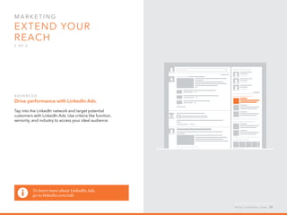 Mar k eti n g  
Extend your 
reach
5 o f  5
A d v a n ced :
Drive performance with LinkedIn Ads.
Tap into the LinkedIn network and target potential
customers with LinkedIn Ads. Use criteria like function,
seniority, and industry to access your ideal audience.
To learn more about LinkedIn Ads,
go to linkedin.com/ads
h e l p . l i n k e d i n . c o m 29
 