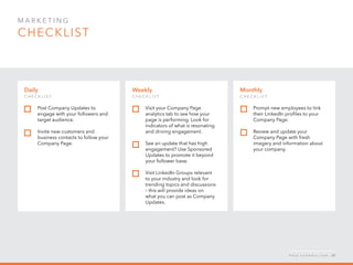 Mar k eti n g  
checklist
Monthly
c h ec k list:
Prompt new employees to link
their LinkedIn profiles to your
Company Page.
Review and update your
Company Page with fresh
imagery and information about
your company.
Daily
c h ec k list:  
Post Company Updates to
engage with your followers and
target audience.
Invite new customers and
business contacts to follow your
Company Page.
Weekly
c h ec k list:
Visit your Company Page
analytics tab to see how your
page is performing. Look for
indicators of what is resonating
and driving engagement.
See an update that has high
engagement? Use Sponsored
Updates to promote it beyond
your follower base.
Visit LinkedIn Groups relevant
to your industry and look for
trending topics and discussions
– this will provide ideas on
what you can post as Company
Updates.
h e l p . l i n k e d i n . c o m 30
 