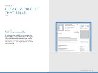 sales  
Create a profile 
that sells
1 o f  5
B egi n n er :
Polish your personal profile.
As you reach out to leads and prospects, it’s
important to have a profile that speaks to your
industry experience and knowledge.  Add a
professional photo, descriptive headline, and
summary of your work experience to establish
your credibility.
h e l p . l i n k e d i n . c o m 33
 
