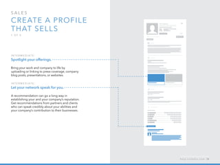 sales  
Create a profile 
that sells
1 o f  5
I n ter m ediate :
Spotlight your offerings.
Bring your work and company to life by
uploading or linking to press coverage, company
blog posts, presentations, or websites.
I n ter m ediate :
Let your network speak for you.
A recommendation can go a long way in
establishing your and your company’s reputation.
Get recommendations from partners and clients
who can speak credibly about your abilities and
your company’s contribution to their businesses.
h e l p . l i n k e d i n . c o m 34
 