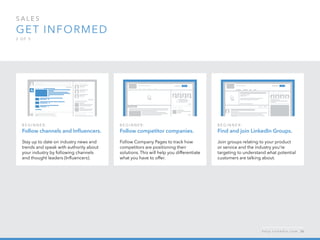 sales  
Get informed
2 o f  5
B egi n n er :
Find and join LinkedIn Groups.
Join groups relating to your product
or service and the industry you’re
targeting to understand what potential
customers are talking about.
B egi n n er :
Follow channels and Influencers.
Stay up to date on industry news and
trends and speak with authority about
your industry by following channels  
and thought leaders (Influencers).
B egi n n er :
Follow competitor companies.
Follow Company Pages to track how
competitors are positioning their
solutions. This will help you differentiate
what you have to offer.
h e l p . l i n k e d i n . c o m 36
 
