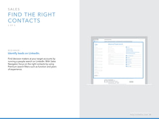 sales  
Find the right 
contacts
3 o f  5
B egi n n er :
Identify leads on LinkedIn.
Find decision makers at your target accounts by
running a people search on LinkedIn. With Sales
Navigator, focus on the right contacts by using
Premium search filters such as function and years
of experience.
h e l p . l i n k e d i n . c o m 37
 