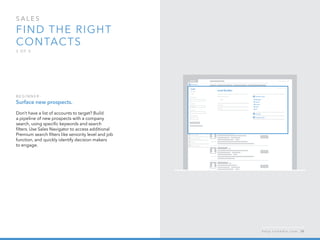 sales  
Find the right 
contacts
3 o f  5
B egi n n er :
Surface new prospects.
Don’t have a list of accounts to target? Build
a pipeline of new prospects with a company
search, using specific keywords and search
filters. Use Sales Navigator to access additional
Premium search filters like seniority level and job
function, and quickly identify decision makers   
to engage.
h e l p . l i n k e d i n . c o m 38
 