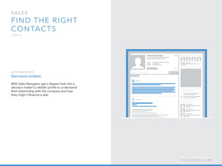 sales  
Find the right 
contacts
3 o f  5
I n ter m ediate :
Get more context.
With Sales Navigator, get a deeper look into a
decision maker’s LinkedIn profile to understand
their relationship with the company and how
they might influence a sale.
h e l p . l i n k e d i n . c o m 39
 