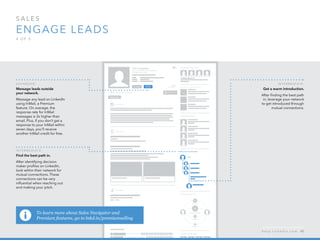 sales  
Engage leads
4 o f  5
To learn more about Sales Navigator and
Premium features, go to lnkd.in/premiumselling
A d v a n ced :
Message leads outside
your network.
Message any lead on LinkedIn
using InMail, a Premium
feature. On average, the
response rate for InMail
messages is 3x higher than
email. Plus, if you don’t get a
response to your InMail within
seven days, you’ll receive     
another InMail credit for free.
I n ter m ediate :
Find the best path in.
After identifying decision
maker profiles on LinkedIn,
look within their network for
mutual connections. These
connections can be very
influential when reaching out
and making your pitch.
I n ter m ediate :
Get a warm introduction.
After finding the best path
in, leverage your network
to get introduced through
mutual connections.
h e l p . l i n k e d i n . c o m 40
 