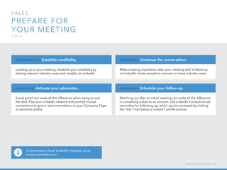 sales  
Prepare for 
your meeting
5 o f  5
Leading up to your meeting, establish your credibility by
sharing relevant industry news and insights on LinkedIn.
I n ter m ediate : Establish credibility.
Social proof can make all the difference when trying to seal
the deal. Flex your LinkedIn network and prompt mutual
connections to give a recommendation on your Company Page
or personal profile.
A d v a n ced : Activate your advocates.
Reaching out after an initial meeting can make all the difference
in converting a lead to an account. Use LinkedIn Contacts to set
reminders for following up, which can be accessed by clicking
the “star” icon below a contact’s profile picture.
A d v a n ced : Schedule your follow-up.
Make a lasting impression after your meeting with a follow-up
on LinkedIn. Invite people to connect or share industry news.
A d v a n ced : Continue the conversation.
h e l p . l i n k e d i n . c o m 41
To learn more about LinkedIn Contacts, go to
contacts.linkedin.com
 