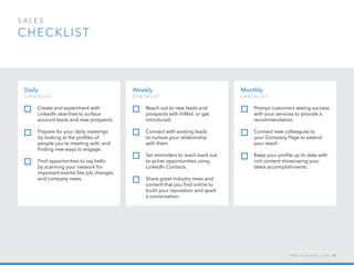 sales  
checklist
Monthly
c h ec k list:
Prompt customers seeing success
with your services to provide a
recommendation.
Connect new colleagues to
your Company Page to extend
your reach.
Keep your profile up to date with
rich content showcasing your
latest accomplishments.
Daily
c h ec k list:  
Create and experiment with
LinkedIn searches to surface
account leads and new prospects.
Prepare for your daily meetings
by looking at the profiles of
people you’re meeting with, and
finding new ways to engage.
Find opportunities to say hello
by scanning your network for
important events like job changes
and company news.
Weekly
c h ec k list:
Reach out to new leads and
prospects with InMail, or get
introduced.
Connect with existing leads
to nurture your relationship
with them.
Set reminders to reach back out
to active opportunities using
LinkedIn Contacts.
Share great industry news and
content that you find online to
build your reputation and spark
a conversation.
h e l p . l i n k e d i n . c o m 42
 