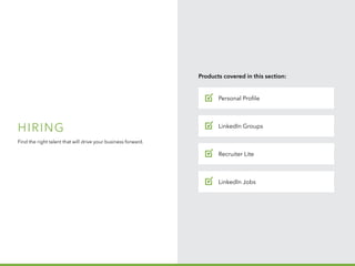 H I R I N G
B u i l d y o u r
p i p e l in e
1 o f 5
Hiring
Find the right talent that will drive your business forward.
Personal Profile
Products covered in this section:
Recruiter Lite
LinkedIn Groups
LinkedIn Jobs
✓
✓
✓
✓
 
