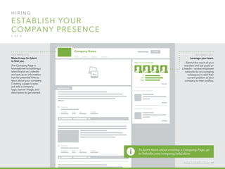 H I R I N G  
Establish your 
company presence
2 o f  5
I n ter m ediate :
Make it easy for talent
to find you.
The Company Page is
foundational to building a
talent brand on LinkedIn
and acts as an information
hub for potential hires to
learn about your company.
Creating a page is easy:
just add a company
logo, banner image, and
description to get started.
I n ter m ediate :
Leverage your team.
Extend the reach of your
searches and job posts on
LinkedIn – access employee
networks by encouraging
colleagues to add their
current position at your
company to their profiles.  
h e l p . l i n k e d i n . c o m 47
To learn more about creating a Company Page, go
to linkedin.com/company/add/show
 