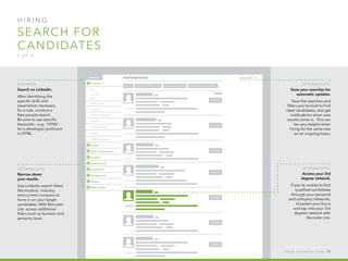 H I R I N G  
search for
candidates
3 o f  5
B egi n n er :
Search on LinkedIn.
After identifying the
specific skills and
experience necessary
for a role, conduct a
free people search.
Be sure to use specific
keywords – e.g., “HTML”
for a developer proficient         
in HTML.
I n ter m ediate :
Narrow down
your results.
Use LinkedIn search filters
like location, industry,
and current company to
hone in on your target
candidates. With Recruiter
Lite, access additional
filters such as function and
seniority level.
I n ter m ediate :
Save your searches for
automatic updates.
Save the searches and
filters you’ve built to find
ideal candidates, and get
notifications when new
results come in.  This can
be very helpful when
hiring for the same role
on an ongoing basis.
I n ter m ediate :
Access your 3rd
degree network.
If you’re unable to find
qualified candidates
through your personal
and company networks,
broaden your focus
and tap into your 3rd
degree network with
Recruiter Lite.
h e l p . l i n k e d i n . c o m 48
 
