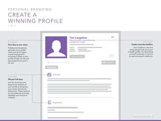 P ers o n al  B ra n di n g  
Create a 
winning profile
1 o f  4
B egi n n er :
Tell your full story.
Use the Summary and
Experience sections of
your profile to showcase
your career and accom-
plishments. These sections
are foundational and help
establish your brand on
LinkedIn.
B egi n n er :
Put a face to your name.
Professional headshots
generate more profile
views and drive higher
overall engagement.
Including a photo in your
profile brings it to life and
lets people know you’re
for real.
B egi n n er :
Create a punchy headline.
Your headline is the first
thing people look at on your
LinkedIn profile. Try describing
yourself creatively in one line
to capture people’s attention.
h e l p . l i n k e d i n . c o m 5
 