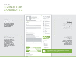H I R I N G  
search for 
candidates
3 o f  5
A d v a n ced :
Keep track of potential
candidates.
Stay organized by tagging
LinkedIn members who fit
your hiring criteria using
LinkedIn Contacts.
A d v a n ced :
View full candidate profiles.
With Recruiter Lite, get an
expanded look into profiles
of candidates outside
your network. View their
work experience, skills and
expertise, and connections
to see if they’d be a good fit
for the role.
A d v a n ced :
Create and manage
your shortlist.
Hiring for multiple roles?
Use Recruiter Lite Projects
to build a list of top
candidates for each of
your open positions.
I n ter m ediate :
Find people with
similar skills.
Quickly identify LinkedIn
members that closely
match your top candidate
attributes using the “People
Similar To” section on an
ideal hire’s profile page.
To learn more about LinkedIn Hiring Solutions,
visit lnkd.in/premiumhiring
h e l p . l i n k e d i n . c o m 50
 