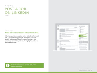H I R I N G  
post a job 
on linkedin
4 o f  5
A d v a n ced :  
Atract relevant candidates with LinkedIn Jobs.
Advertise your open position to the LinkedIn talent pool
with a job post. Using your job description, LinkedIn
actively displays your job to LinkedIn members who
best match your hiring criteria, driving high-quality and
relevant applicants.
To learn more about LinkedIn Jobs, visit
lnkd.in/aboutjobs
h e l p . l i n k e d i n . c o m 52
 