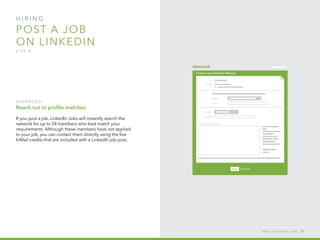 H I R I N G  
post a job
on linkedin
4 o f  5
A d v a n ced :  
Reach out to profile matches.
If you post a job, LinkedIn Jobs will instantly search the
network for up to 24 members who best match your
requirements. Although these members have not applied
to your job, you can contact them directly using the five
InMail credits that are included with a LinkedIn job post.
h e l p . l i n k e d i n . c o m 53
 