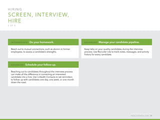 H I R I N G  
Screen, interview,
hire
5 o f  5
Reach out to mutual connections, such as alumni or former
employees, to assess a candidate’s strengths.
I n ter m ediate : Do your homework.
Reaching out to candidates throughout the interview process
can make all the difference in converting an interested
candidate into a hire. Use LinkedIn Contacts to set reminders
to follow up with candidates one day, one week, or one month
down the road.
A d v a n ced : Schedule your follow-up.
Keep tabs on your quality candidates during the interview
process. Use Recruiter Lite to track notes, messages, and activity
history for every candidate.
A d v a n ced : Manage your candidate pipeline.
h e l p . l i n k e d i n . c o m 54
 