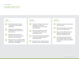 H I R I N G  
checklist
Monthly
c h ec k list:
Evaluate upcoming hiring needs
with your team.
Post open positions as the need
arises using LinkedIn Jobs.
Stay in touch with existing and
potential candidates using
Contacts and Recruiter Lite.
Communicate open positions
to employees and encourage
them to share with their LinkedIn
networks.
Daily
c h ec k list:  
Check saved search results
and identify interesting new
candidates.
Organize new and existing
candidates with Contacts and
Recruiter Lite.
Respond to any alerts and
reminders that you have set to
follow up with candidates.
Respond to any candidate InMail
messages or job applications you
receive from candidates.
Weekly
c h ec k list:
Create and iterate on advanced
searches to surface top
candidates you may not have
noticed before.
Save new searches to receive
automated alerts when new
candidates surface.
Connect with existing candidates
to create a quality interview/
hiring experience.
Promote career opportunities to
followers of your Company Page.
h e l p . l i n k e d i n . c o m 55
 